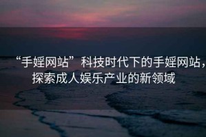 “手婬網(wǎng)站”科技時代下的手婬網(wǎng)站，探索成人娛樂產(chǎn)業(yè)的新領(lǐng)域