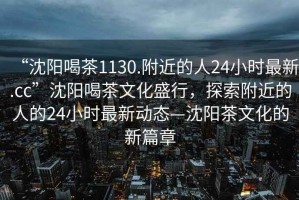 “沈陽喝茶1130.附近的人24小時(shí)最新.cc”沈陽喝茶文化盛行，探索附近的人的24小時(shí)最新動態(tài)—沈陽茶文化的新篇章