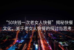 “50塊錢一次老女人快餐”揭秘快餐文化，關(guān)于老女人快餐的探討與思考