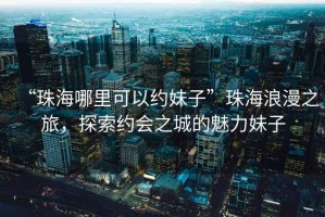 “珠海哪里可以約妹子”珠海浪漫之旅，探索約會(huì)之城的魅力妹子