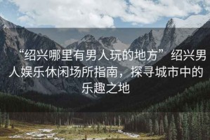 “紹興哪里有男人玩的地方”紹興男人娛樂休閑場所指南，探尋城市中的樂趣之地