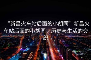 “新昌火車站后面的小胡同”新昌火車站后面的小胡同，歷史與生活的交織