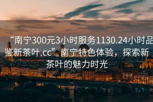 “南寧300元3小時服務(wù)1130.24小時品鑒新茶葉.cc”南寧特色體驗(yàn)，探索新茶葉的魅力時光