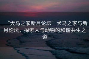 “犬馬之家新月論壇”犬馬之家與新月論壇，探索人與動物的和諧共生之道