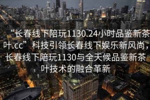 “長(zhǎng)春線下陪玩1130.24小時(shí)品鑒新茶葉.cc”科技引領(lǐng)長(zhǎng)春線下娛樂(lè)新風(fēng)尚，長(zhǎng)春線下陪玩1130與全天候品鑒新茶葉技術(shù)的融合革新