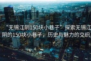 “無錫江陰150塊小巷子”探索無錫江陰的150塊小巷子，歷史與魅力的交織