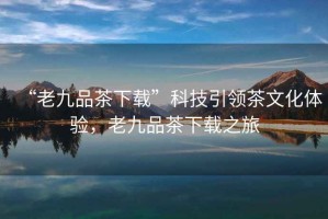 “老九品茶下載”科技引領(lǐng)茶文化體驗，老九品茶下載之旅