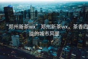 “鄭州新茶wx”鄭州新茶wx，茶香四溢的城市風(fēng)景