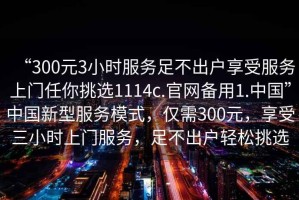 “300元3小時服務(wù)足不出戶享受服務(wù)上門任你挑選1114c.官網(wǎng)備用1.中國”中國新型服務(wù)模式，僅需300元，享受三小時上門服務(wù)，足不出戶輕松挑選