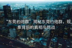 “東莞約炮群”揭秘東莞約炮群，現(xiàn)象背后的真相與挑戰(zhàn)