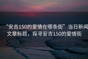“安吉150的愛情在哪條街”當日新聞文章標題，探尋安吉150的愛情街