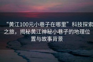 “黃江100元小巷子在哪里”科技探索之旅，揭秘黃江神秘小巷子的地理位置與故事背景