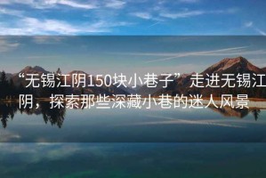 “無錫江陰150塊小巷子”走進(jìn)無錫江陰，探索那些深藏小巷的迷人風(fēng)景