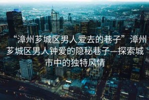 “漳州薌城區(qū)男人愛去的巷子”漳州薌城區(qū)男人鐘愛的隱秘巷子—探索城市中的獨特風(fēng)情