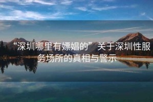 “深圳哪里有嫖娼的”關(guān)于深圳性服務場所的真相與警示
