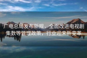 廣電總局發(fā)布新規(guī)，全面改進(jìn)電視劇集數(shù)等管理政策，行業(yè)迎來新變革