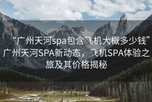 “廣州天河spa包含飛機(jī)大概多少錢(qián)”廣州天河SPA新動(dòng)態(tài)，飛機(jī)SPA體驗(yàn)之旅及其價(jià)格揭秘