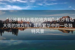 “長(zhǎng)沙有站大街的地方嗎”長(zhǎng)沙有站大街的地方嗎？城市繁華中的一處獨(dú)特風(fēng)景