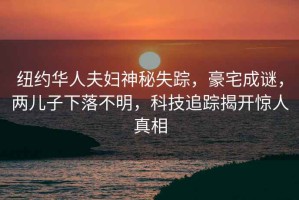 紐約華人夫婦神秘失蹤，豪宅成謎，兩兒子下落不明，科技追蹤揭開驚人真相