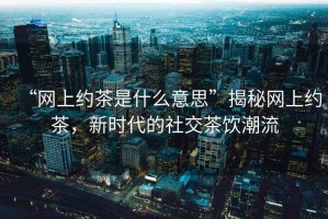 “網(wǎng)上約茶是什么意思”揭秘網(wǎng)上約茶，新時代的社交茶飲潮流