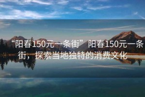 “陽(yáng)春150元一條街”陽(yáng)春150元一條街，探索當(dāng)?shù)鬲?dú)特的消費(fèi)文化