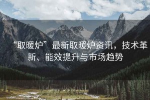 “取暖爐”最新取暖爐資訊，技術(shù)革新、能效提升與市場(chǎng)趨勢(shì)