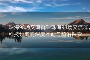 “珠海98場(chǎng)交流群”珠海98場(chǎng)交流群，科技領(lǐng)域的深度互動(dòng)與前沿探索
