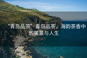 “青島品茶”青島品茶，海韻茶香中的美景與人生