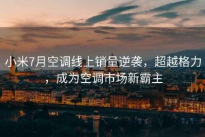 小米7月空調(diào)線上銷(xiāo)量逆襲，超越格力，成為空調(diào)市場(chǎng)新霸主