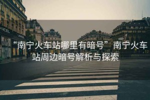 “南寧火車站哪里有暗號(hào)”南寧火車站周邊暗號(hào)解析與探索