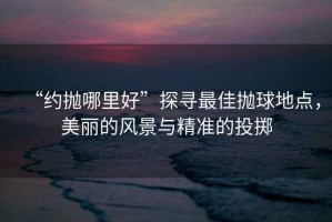 “約拋哪里好”探尋最佳拋球地點(diǎn)，美麗的風(fēng)景與精準(zhǔn)的投擲