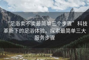 “足浴賣不賣最簡單三個步驟”科技革新下的足浴體驗，探索最簡單三大服務步驟