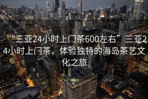 “三亞24小時(shí)上門(mén)茶600左右”三亞24小時(shí)上門(mén)茶，體驗(yàn)獨(dú)特的海島茶藝文化之旅