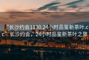 “長沙約會1130.24小時品鑒新茶葉.cc”長沙約會，24小時品鑒新茶葉之旅