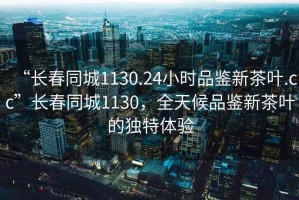 “長(zhǎng)春同城1130.24小時(shí)品鑒新茶葉.cc”長(zhǎng)春同城1130，全天候品鑒新茶葉的獨(dú)特體驗(yàn)