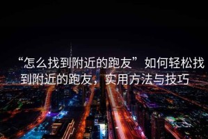 “怎么找到附近的跑友”如何輕松找到附近的跑友，實用方法與技巧