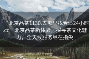 “北京品茶1130.去哪里找合適24小時(shí).cc”北京品茶新體驗(yàn)，探尋茶文化魅力，全天候服務(wù)盡在指尖