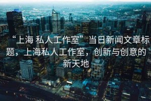 “上海 私人工作室”當(dāng)日新聞文章標(biāo)題，上海私人工作室，創(chuàng)新與創(chuàng)意的新天地