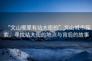 “文山哪里有站大街的”文山城市探索，尋找站大街的地點(diǎn)與背后的故事