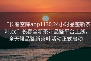 “長春空降app1130.24小時品鑒新茶葉.cc”長春全新茶葉品鑒平臺上線，全天候品鑒新茶葉活動正式啟動