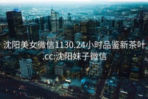 沈陽美女微信1130.24小時品鑒新茶葉.cc:沈陽妹子微信
