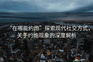 “在哪能約炮”探索現(xiàn)代社交方式，關于約炮現(xiàn)象的深度解析