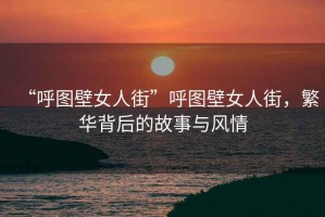 “呼圖壁女人街”呼圖壁女人街，繁華背后的故事與風(fēng)情