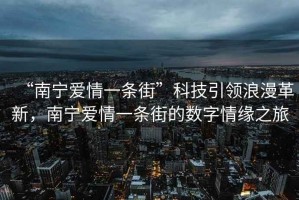 “南寧愛情一條街”科技引領(lǐng)浪漫革新，南寧愛情一條街的數(shù)字情緣之旅