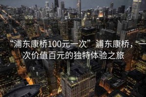 “浦東康橋100元一次”浦東康橋，一次價值百元的獨特體驗之旅