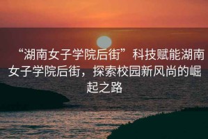 “湖南女子學(xué)院后街”科技賦能湖南女子學(xué)院后街，探索校園新風(fēng)尚的崛起之路