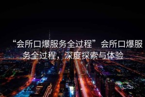 “會所口爆服務(wù)全過程”會所口爆服務(wù)全過程，深度探索與體驗