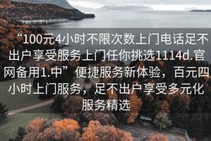 “100元4小時(shí)不限次數(shù)上門電話足不出戶享受服務(wù)上門任你挑選1114d.官網(wǎng)備用1.中”便捷服務(wù)新體驗(yàn)，百元四小時(shí)上門服務(wù)，足不出戶享受多元化服務(wù)精選