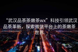 “武漢品茶茶嫩茶wx”科技引領(lǐng)武漢品茶革新，探索微信平臺上的茶嫩茶世界