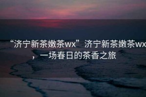 “濟(jì)寧新茶嫩茶wx”濟(jì)寧新茶嫩茶wx，一場春日的茶香之旅